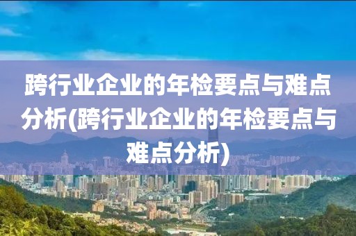 跨行业企业的年检要点与难点分析(跨行业企业的年检要点与难点分析)