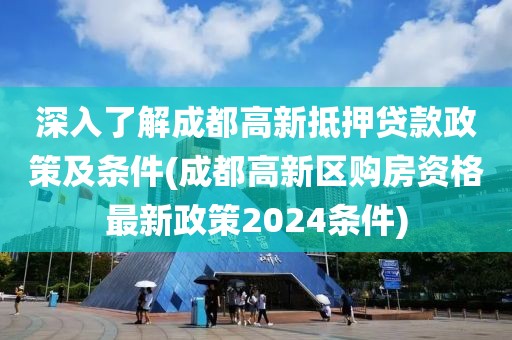 深入了解成都高新抵押贷款政策及条件(成都高新区购房资格最新政策2024条件)