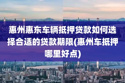 惠州惠东车辆抵押贷款如何选择合适的贷款期限(惠州车抵押哪里好点)