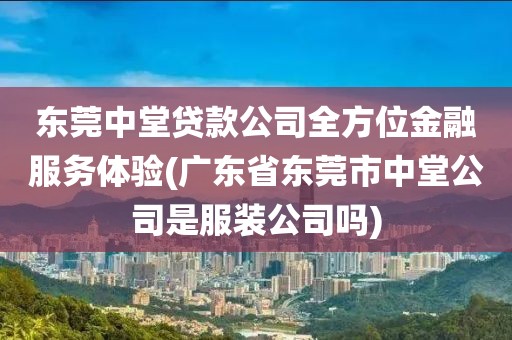 东莞中堂贷款公司全方位金融服务体验(广东省东莞市中堂公司是服装公司吗)