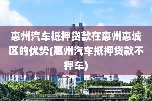 惠州汽车抵押贷款在惠州惠城区的优势(惠州汽车抵押贷款不押车)