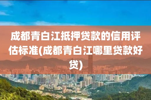 成都青白江抵押贷款的信用评估标准(成都青白江哪里贷款好贷)