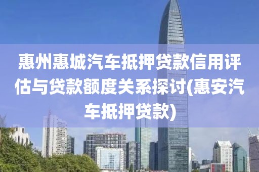 惠州惠城汽车抵押贷款信用评估与贷款额度关系探讨(惠安汽车抵押贷款)