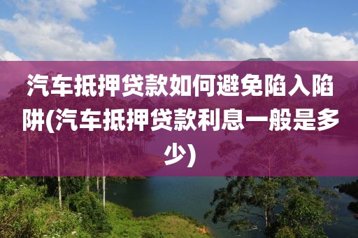 汽车抵押贷款如何避免陷入陷阱(汽车抵押贷款利息一般是多少)