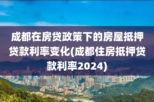 成都在房贷政策下的房屋抵押贷款利率变化(成都住房抵押贷款利率2024)