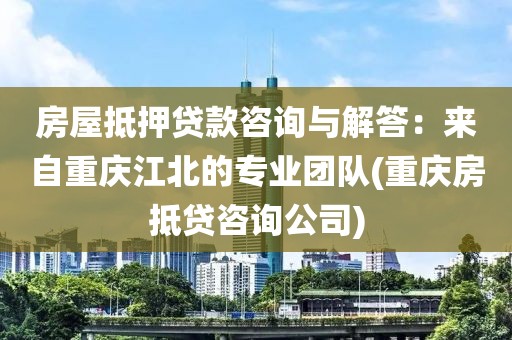 房屋抵押贷款咨询与解答：来自重庆江北的专业团队(重庆房抵贷咨询公司)