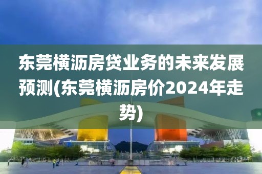 东莞横沥房贷业务的未来发展预测(东莞横沥房价2024年走势)