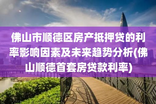 佛山市顺德区房产抵押贷的利率影响因素及未来趋势分析(佛山顺德首套房贷款利率)