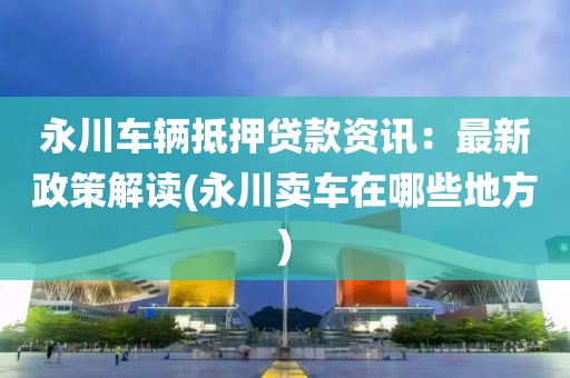 永川车辆抵押贷款资讯：最新政策解读(永川卖车在哪些地方)