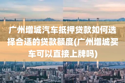 广州增城汽车抵押贷款如何选择合适的贷款额度(广州增城买车可以直接上牌吗)