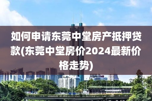 如何申请东莞中堂房产抵押贷款(东莞中堂房价2024最新价格走势)