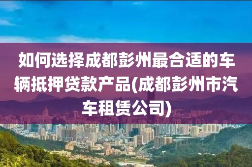 如何选择成都彭州最合适的车辆抵押贷款产品(成都彭州市汽车租赁公司)