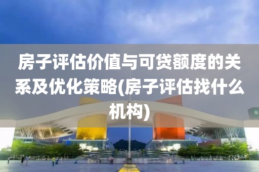 房子评估价值与可贷额度的关系及优化策略(房子评估找什么机构)