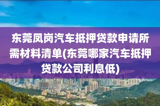 东莞凤岗汽车抵押贷款申请所需材料清单(东莞哪家汽车抵押贷款公司利息低)