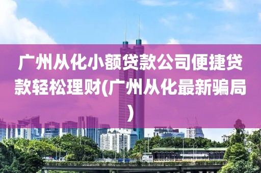 广州从化小额贷款公司便捷贷款轻松理财(广州从化最新骗局)