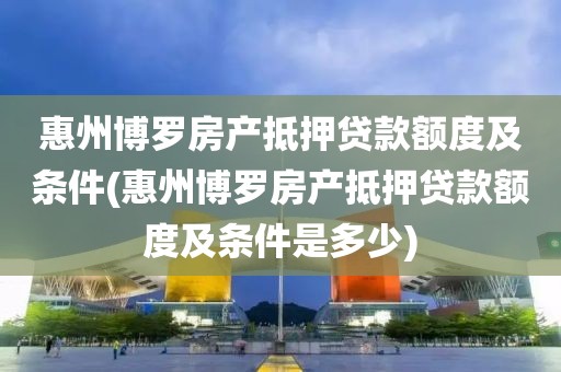 惠州博罗房产抵押贷款额度及条件(惠州博罗房产抵押贷款额度及条件是多少)