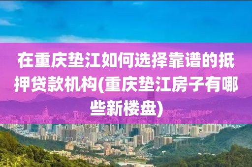 在重庆垫江如何选择靠谱的抵押贷款机构(重庆垫江房子有哪些新楼盘)