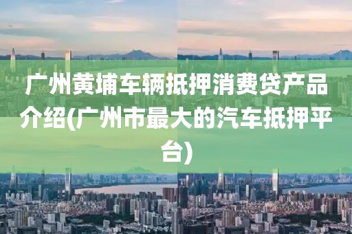 广州黄埔车辆抵押消费贷产品介绍(广州市最大的汽车抵押平台)