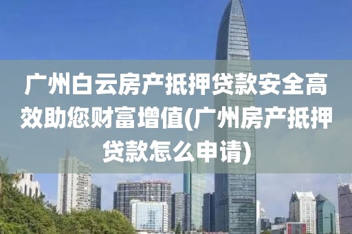 广州白云房产抵押贷款安全高效助您财富增值(广州房产抵押贷款怎么申请)