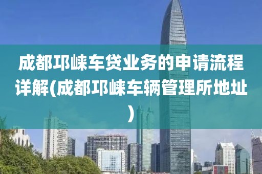 成都邛崃车贷业务的申请流程详解(成都邛崃车辆管理所地址)