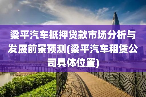 梁平汽车抵押贷款市场分析与发展前景预测(梁平汽车租赁公司具体位置)