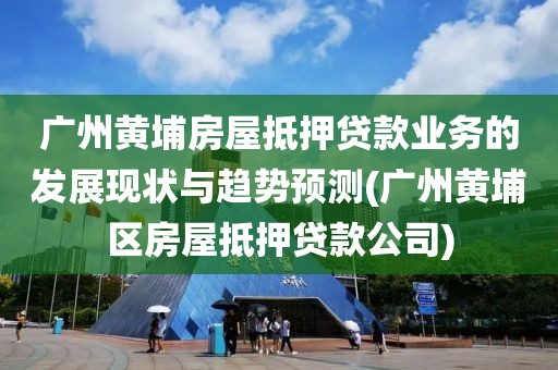 广州黄埔房屋抵押贷款业务的发展现状与趋势预测(广州黄埔区房屋抵押贷款公司)