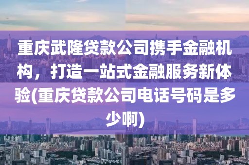 重庆武隆贷款公司携手金融机构，打造一站式金融服务新体验(重庆贷款公司电话号码是多少啊)