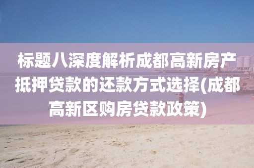 标题八深度解析成都高新房产抵押贷款的还款方式选择(成都高新区购房贷款政策)