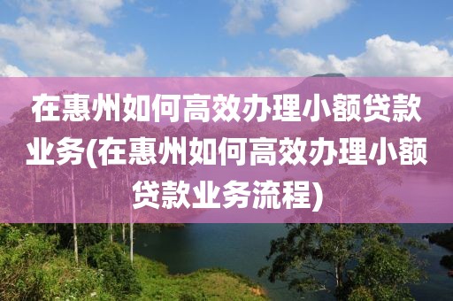 在惠州如何高效办理小额贷款业务(在惠州如何高效办理小额贷款业务流程)