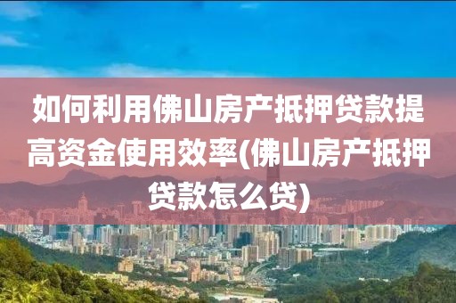 如何利用佛山房产抵押贷款提高资金使用效率(佛山房产抵押贷款怎么贷)