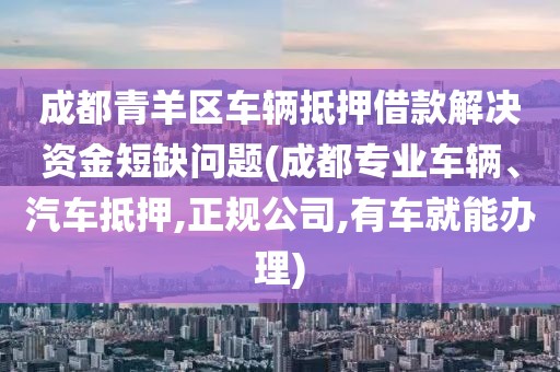 成都青羊区车辆抵押借款解决资金短缺问题(成都专业车辆、汽车抵押,正规公司,有车就能办理)