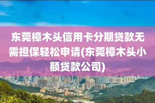 东莞樟木头信用卡分期贷款无需担保轻松申请(东莞樟木头小额贷款公司)