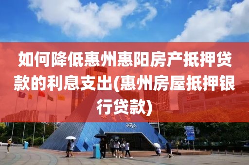 如何降低惠州惠阳房产抵押贷款的利息支出(惠州房屋抵押银行贷款)