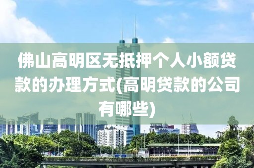 佛山高明区无抵押个人小额贷款的办理方式(高明贷款的公司有哪些)