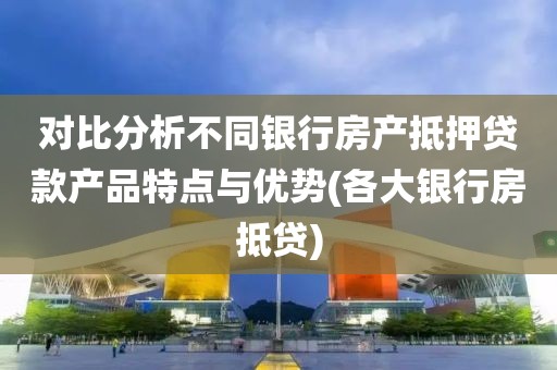 对比分析不同银行房产抵押贷款产品特点与优势(各大银行房抵贷)