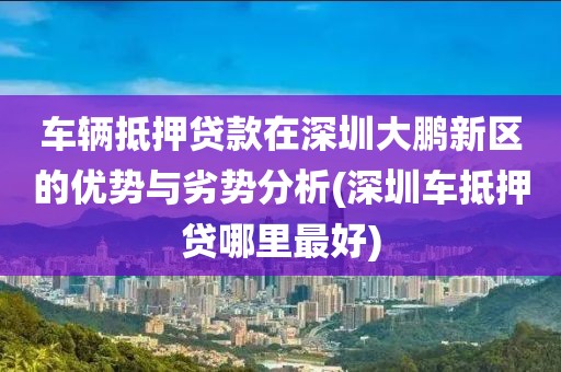 车辆抵押贷款在深圳大鹏新区的优势与劣势分析(深圳车抵押贷哪里最好)