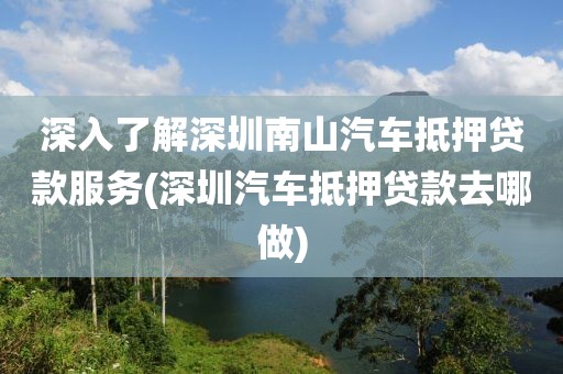 深入了解深圳南山汽车抵押贷款服务(深圳汽车抵押贷款去哪做)