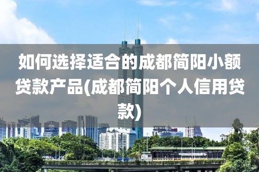 如何选择适合的成都简阳小额贷款产品(成都简阳个人信用贷款)