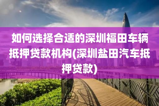 如何选择合适的深圳福田车辆抵押贷款机构(深圳盐田汽车抵押贷款)