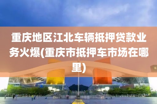 重庆地区江北车辆抵押贷款业务火爆(重庆市抵押车市场在哪里)