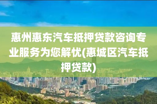 惠州惠东汽车抵押贷款咨询专业服务为您解忧(惠城区汽车抵押贷款)