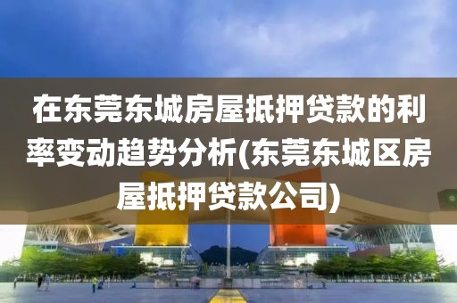 在东莞东城房屋抵押贷款的利率变动趋势分析(东莞东城区房屋抵押贷款公司)