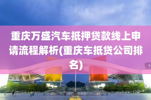 重庆万盛汽车抵押贷款线上申请流程解析(重庆车抵贷公司排名)