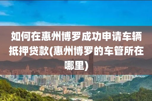 如何在惠州博罗成功申请车辆抵押贷款(惠州博罗的车管所在哪里)