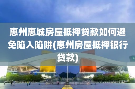 惠州惠城房屋抵押贷款如何避免陷入陷阱(惠州房屋抵押银行贷款)