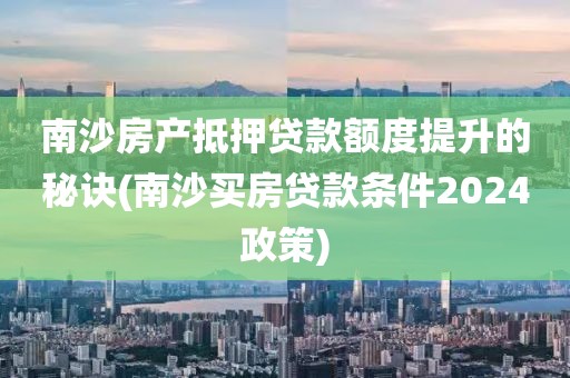 南沙房产抵押贷款额度提升的秘诀(南沙买房贷款条件2024政策)