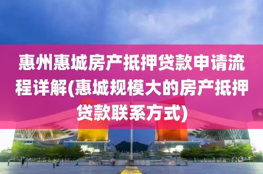 惠州惠城房产抵押贷款申请流程详解(惠城规模大的房产抵押贷款联系方式)