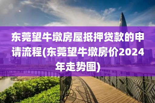 东莞望牛墩房屋抵押贷款的申请流程(东莞望牛墩房价2024年走势图)