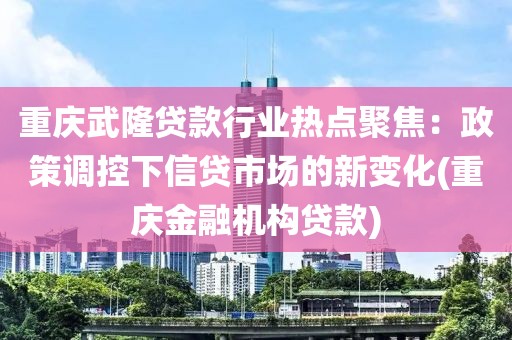 重庆武隆贷款行业热点聚焦：政策调控下信贷市场的新变化(重庆金融机构贷款)