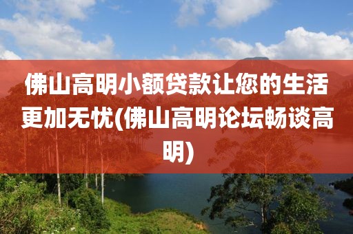 佛山高明小额贷款让您的生活更加无忧(佛山高明论坛畅谈高明)